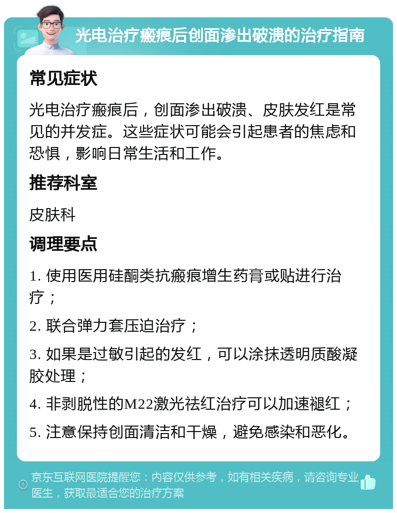 光电治疗瘢痕后创面渗出破溃的治疗指南 常见症状 光电治疗瘢痕后，创面渗出破溃、皮肤发红是常见的并发症。这些症状可能会引起患者的焦虑和恐惧，影响日常生活和工作。 推荐科室 皮肤科 调理要点 1. 使用医用硅酮类抗瘢痕增生药膏或贴进行治疗； 2. 联合弹力套压迫治疗； 3. 如果是过敏引起的发红，可以涂抹透明质酸凝胶处理； 4. 非剥脱性的M22激光祛红治疗可以加速褪红； 5. 注意保持创面清洁和干燥，避免感染和恶化。