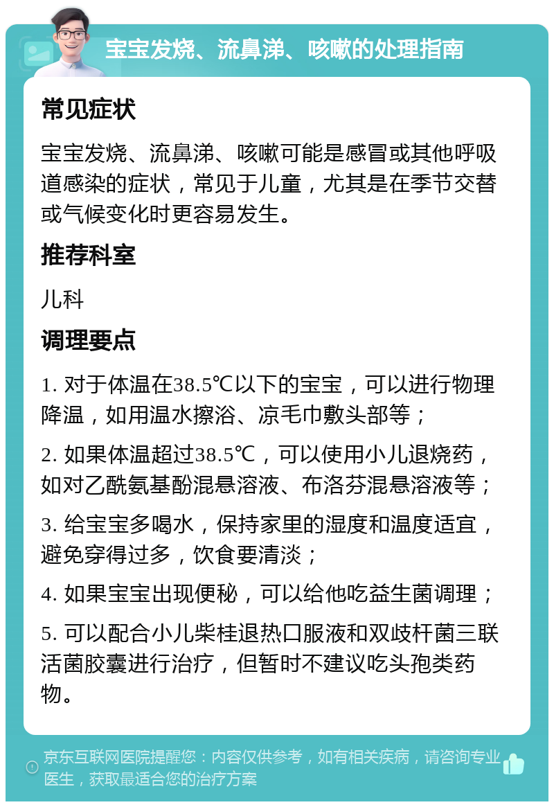 宝宝发烧、流鼻涕、咳嗽的处理指南 常见症状 宝宝发烧、流鼻涕、咳嗽可能是感冒或其他呼吸道感染的症状，常见于儿童，尤其是在季节交替或气候变化时更容易发生。 推荐科室 儿科 调理要点 1. 对于体温在38.5℃以下的宝宝，可以进行物理降温，如用温水擦浴、凉毛巾敷头部等； 2. 如果体温超过38.5℃，可以使用小儿退烧药，如对乙酰氨基酚混悬溶液、布洛芬混悬溶液等； 3. 给宝宝多喝水，保持家里的湿度和温度适宜，避免穿得过多，饮食要清淡； 4. 如果宝宝出现便秘，可以给他吃益生菌调理； 5. 可以配合小儿柴桂退热口服液和双歧杆菌三联活菌胶囊进行治疗，但暂时不建议吃头孢类药物。