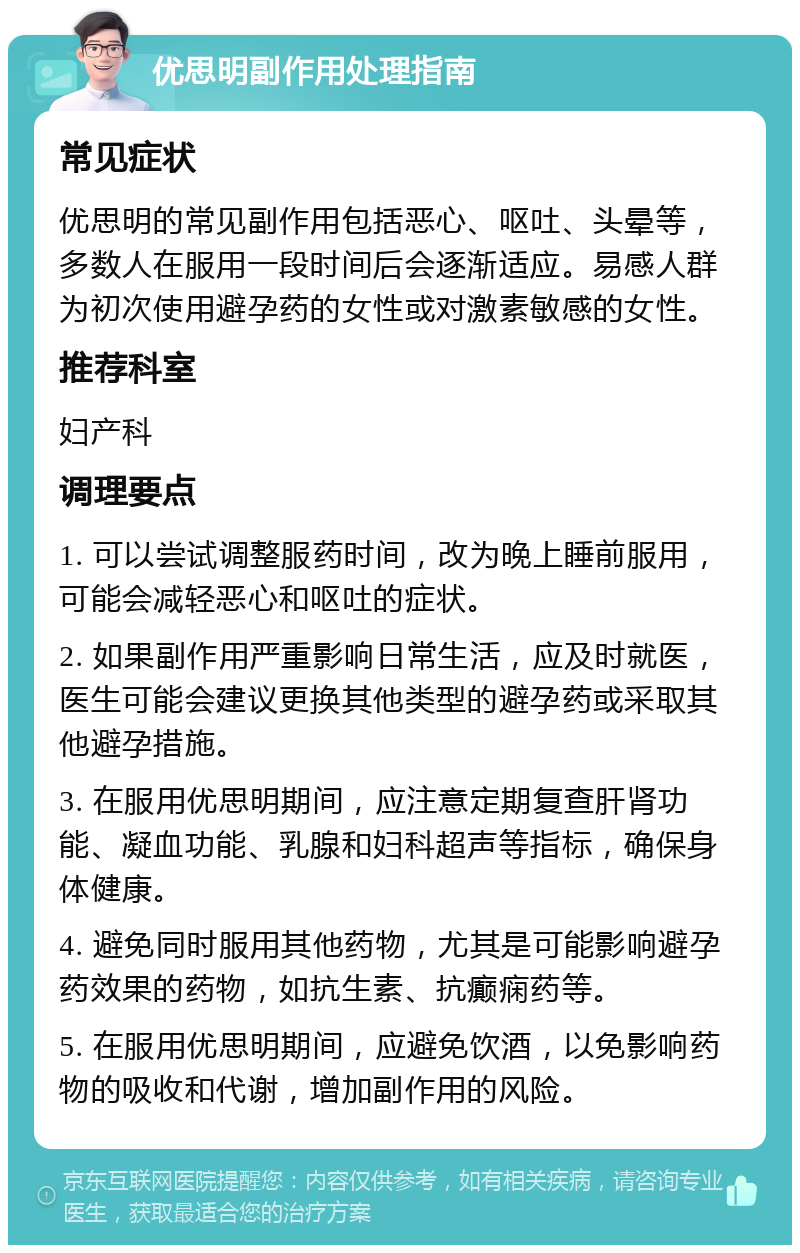 优思明副作用处理指南 常见症状 优思明的常见副作用包括恶心、呕吐、头晕等，多数人在服用一段时间后会逐渐适应。易感人群为初次使用避孕药的女性或对激素敏感的女性。 推荐科室 妇产科 调理要点 1. 可以尝试调整服药时间，改为晚上睡前服用，可能会减轻恶心和呕吐的症状。 2. 如果副作用严重影响日常生活，应及时就医，医生可能会建议更换其他类型的避孕药或采取其他避孕措施。 3. 在服用优思明期间，应注意定期复查肝肾功能、凝血功能、乳腺和妇科超声等指标，确保身体健康。 4. 避免同时服用其他药物，尤其是可能影响避孕药效果的药物，如抗生素、抗癫痫药等。 5. 在服用优思明期间，应避免饮酒，以免影响药物的吸收和代谢，增加副作用的风险。