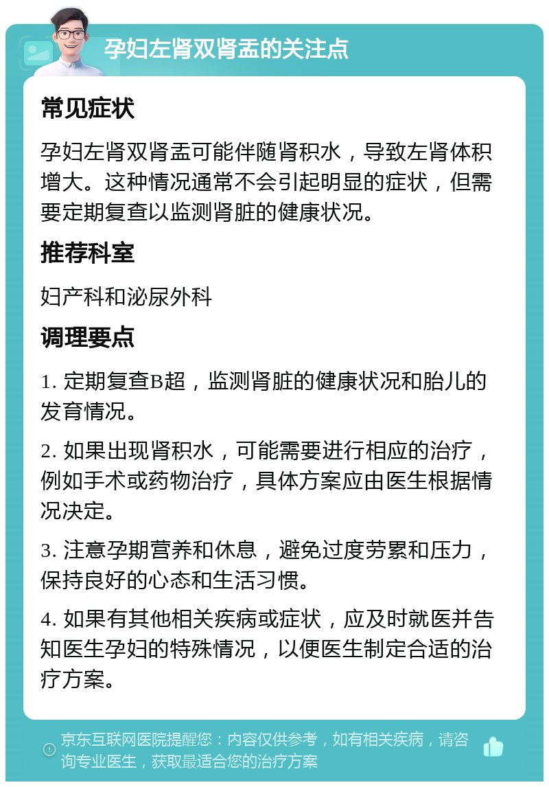 孕妇左肾双肾盂的关注点 常见症状 孕妇左肾双肾盂可能伴随肾积水，导致左肾体积增大。这种情况通常不会引起明显的症状，但需要定期复查以监测肾脏的健康状况。 推荐科室 妇产科和泌尿外科 调理要点 1. 定期复查B超，监测肾脏的健康状况和胎儿的发育情况。 2. 如果出现肾积水，可能需要进行相应的治疗，例如手术或药物治疗，具体方案应由医生根据情况决定。 3. 注意孕期营养和休息，避免过度劳累和压力，保持良好的心态和生活习惯。 4. 如果有其他相关疾病或症状，应及时就医并告知医生孕妇的特殊情况，以便医生制定合适的治疗方案。