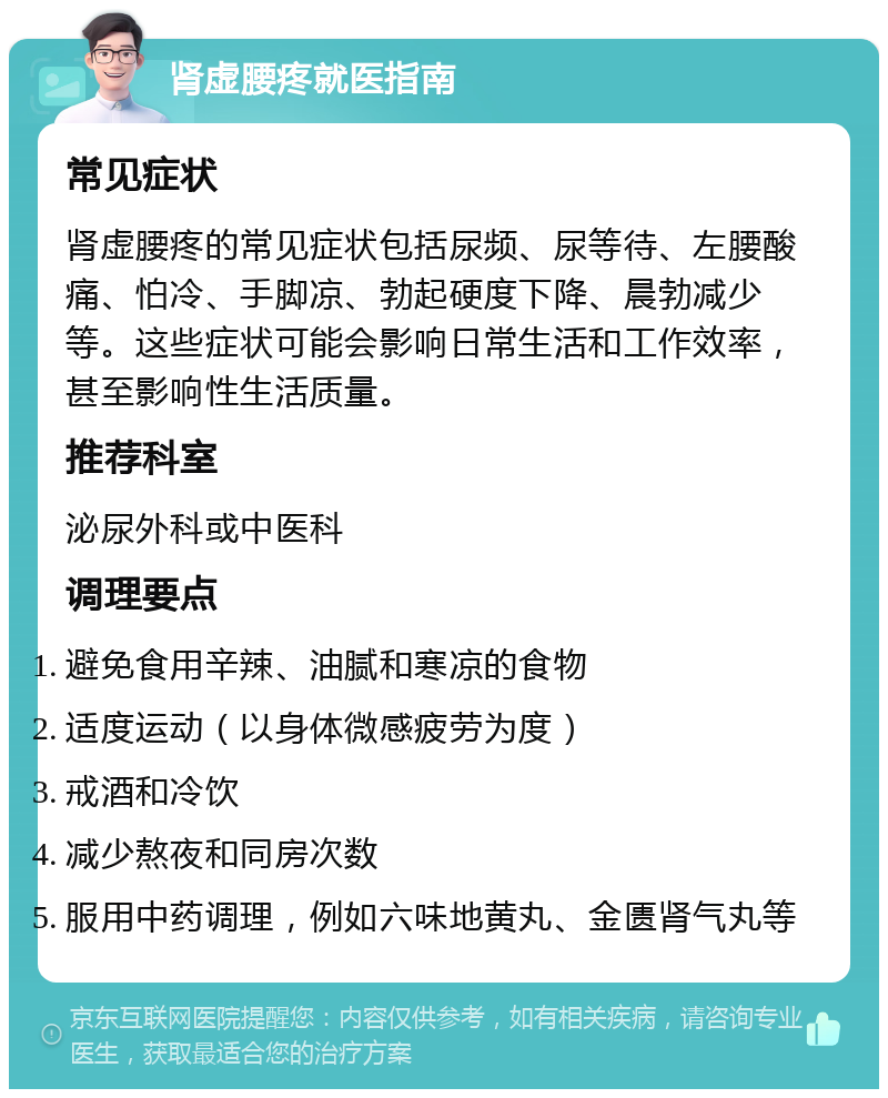 肾虚腰疼就医指南 常见症状 肾虚腰疼的常见症状包括尿频、尿等待、左腰酸痛、怕冷、手脚凉、勃起硬度下降、晨勃减少等。这些症状可能会影响日常生活和工作效率，甚至影响性生活质量。 推荐科室 泌尿外科或中医科 调理要点 避免食用辛辣、油腻和寒凉的食物 适度运动（以身体微感疲劳为度） 戒酒和冷饮 减少熬夜和同房次数 服用中药调理，例如六味地黄丸、金匮肾气丸等