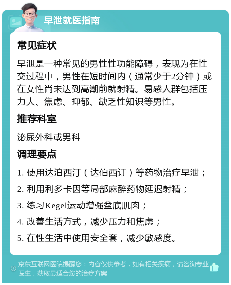 早泄就医指南 常见症状 早泄是一种常见的男性性功能障碍，表现为在性交过程中，男性在短时间内（通常少于2分钟）或在女性尚未达到高潮前就射精。易感人群包括压力大、焦虑、抑郁、缺乏性知识等男性。 推荐科室 泌尿外科或男科 调理要点 1. 使用达泊西汀（达伯西订）等药物治疗早泄； 2. 利用利多卡因等局部麻醉药物延迟射精； 3. 练习Kegel运动增强盆底肌肉； 4. 改善生活方式，减少压力和焦虑； 5. 在性生活中使用安全套，减少敏感度。