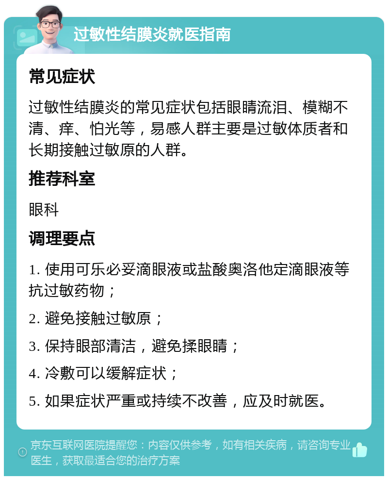 过敏性结膜炎就医指南 常见症状 过敏性结膜炎的常见症状包括眼睛流泪、模糊不清、痒、怕光等，易感人群主要是过敏体质者和长期接触过敏原的人群。 推荐科室 眼科 调理要点 1. 使用可乐必妥滴眼液或盐酸奥洛他定滴眼液等抗过敏药物； 2. 避免接触过敏原； 3. 保持眼部清洁，避免揉眼睛； 4. 冷敷可以缓解症状； 5. 如果症状严重或持续不改善，应及时就医。