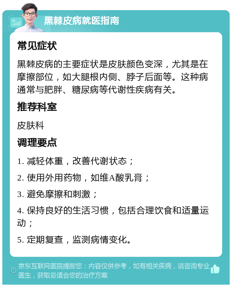 黑棘皮病就医指南 常见症状 黑棘皮病的主要症状是皮肤颜色变深，尤其是在摩擦部位，如大腿根内侧、脖子后面等。这种病通常与肥胖、糖尿病等代谢性疾病有关。 推荐科室 皮肤科 调理要点 1. 减轻体重，改善代谢状态； 2. 使用外用药物，如维A酸乳膏； 3. 避免摩擦和刺激； 4. 保持良好的生活习惯，包括合理饮食和适量运动； 5. 定期复查，监测病情变化。