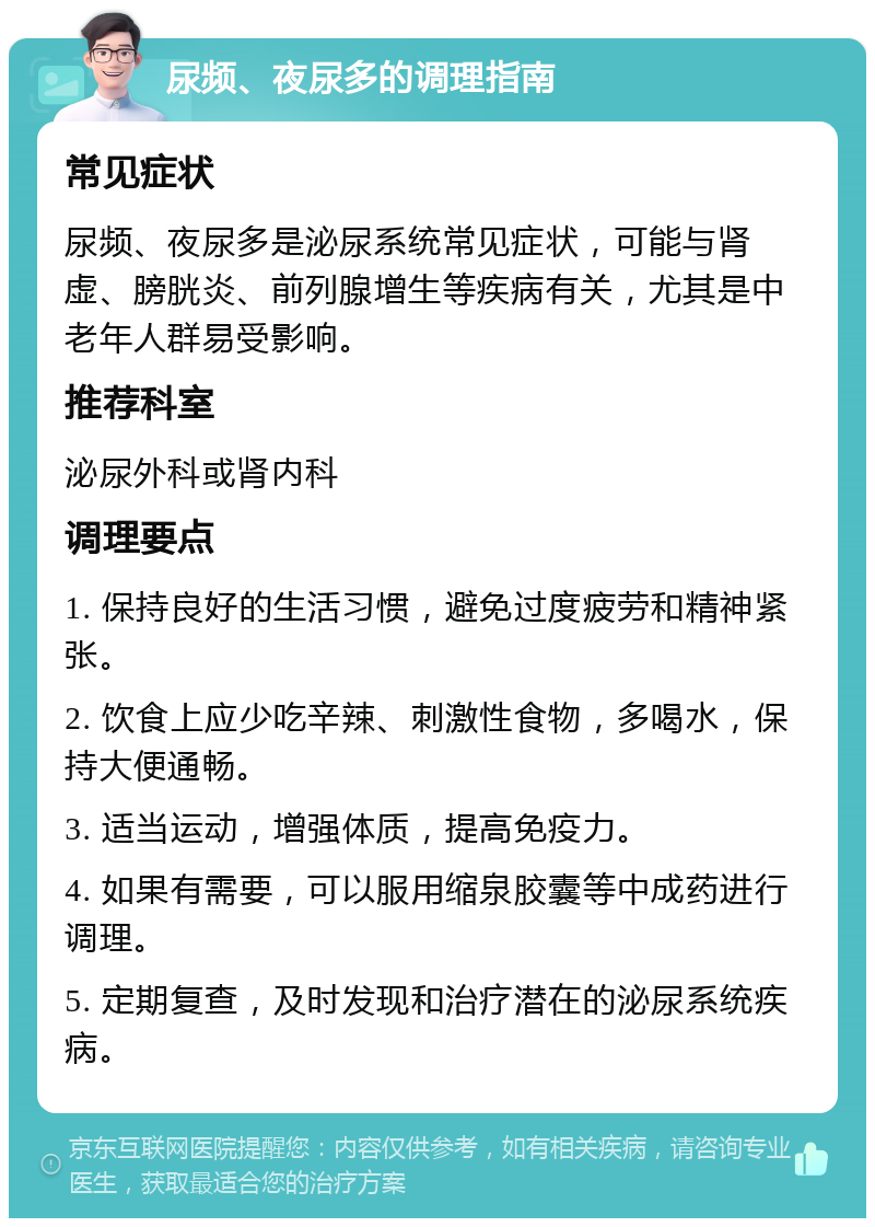 尿频、夜尿多的调理指南 常见症状 尿频、夜尿多是泌尿系统常见症状，可能与肾虚、膀胱炎、前列腺增生等疾病有关，尤其是中老年人群易受影响。 推荐科室 泌尿外科或肾内科 调理要点 1. 保持良好的生活习惯，避免过度疲劳和精神紧张。 2. 饮食上应少吃辛辣、刺激性食物，多喝水，保持大便通畅。 3. 适当运动，增强体质，提高免疫力。 4. 如果有需要，可以服用缩泉胶囊等中成药进行调理。 5. 定期复查，及时发现和治疗潜在的泌尿系统疾病。