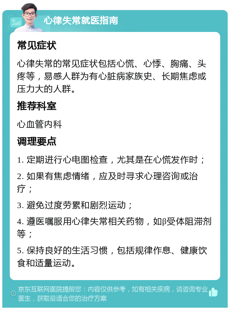 心律失常就医指南 常见症状 心律失常的常见症状包括心慌、心悸、胸痛、头疼等，易感人群为有心脏病家族史、长期焦虑或压力大的人群。 推荐科室 心血管内科 调理要点 1. 定期进行心电图检查，尤其是在心慌发作时； 2. 如果有焦虑情绪，应及时寻求心理咨询或治疗； 3. 避免过度劳累和剧烈运动； 4. 遵医嘱服用心律失常相关药物，如β受体阻滞剂等； 5. 保持良好的生活习惯，包括规律作息、健康饮食和适量运动。