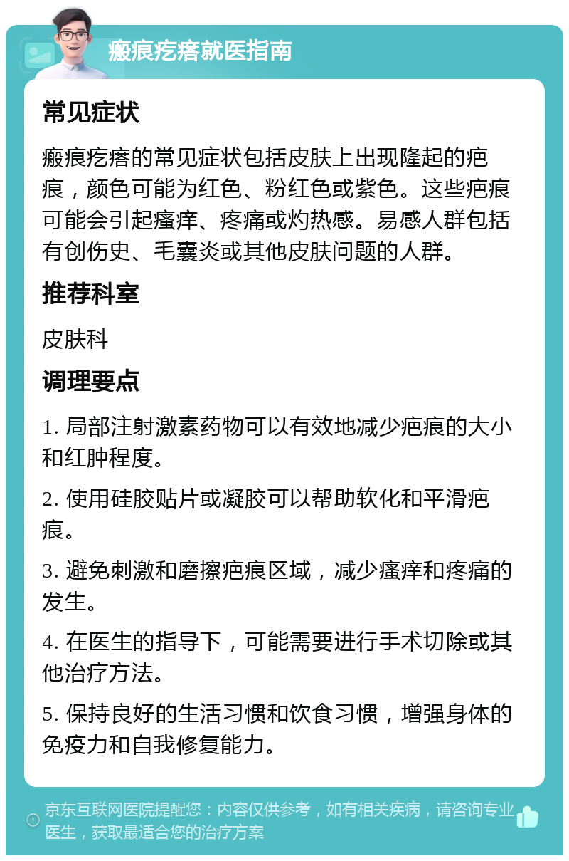 瘢痕疙瘩就医指南 常见症状 瘢痕疙瘩的常见症状包括皮肤上出现隆起的疤痕，颜色可能为红色、粉红色或紫色。这些疤痕可能会引起瘙痒、疼痛或灼热感。易感人群包括有创伤史、毛囊炎或其他皮肤问题的人群。 推荐科室 皮肤科 调理要点 1. 局部注射激素药物可以有效地减少疤痕的大小和红肿程度。 2. 使用硅胶贴片或凝胶可以帮助软化和平滑疤痕。 3. 避免刺激和磨擦疤痕区域，减少瘙痒和疼痛的发生。 4. 在医生的指导下，可能需要进行手术切除或其他治疗方法。 5. 保持良好的生活习惯和饮食习惯，增强身体的免疫力和自我修复能力。