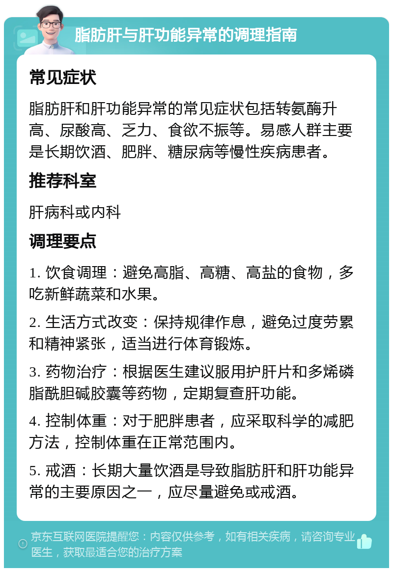 脂肪肝与肝功能异常的调理指南 常见症状 脂肪肝和肝功能异常的常见症状包括转氨酶升高、尿酸高、乏力、食欲不振等。易感人群主要是长期饮酒、肥胖、糖尿病等慢性疾病患者。 推荐科室 肝病科或内科 调理要点 1. 饮食调理：避免高脂、高糖、高盐的食物，多吃新鲜蔬菜和水果。 2. 生活方式改变：保持规律作息，避免过度劳累和精神紧张，适当进行体育锻炼。 3. 药物治疗：根据医生建议服用护肝片和多烯磷脂酰胆碱胶囊等药物，定期复查肝功能。 4. 控制体重：对于肥胖患者，应采取科学的减肥方法，控制体重在正常范围内。 5. 戒酒：长期大量饮酒是导致脂肪肝和肝功能异常的主要原因之一，应尽量避免或戒酒。