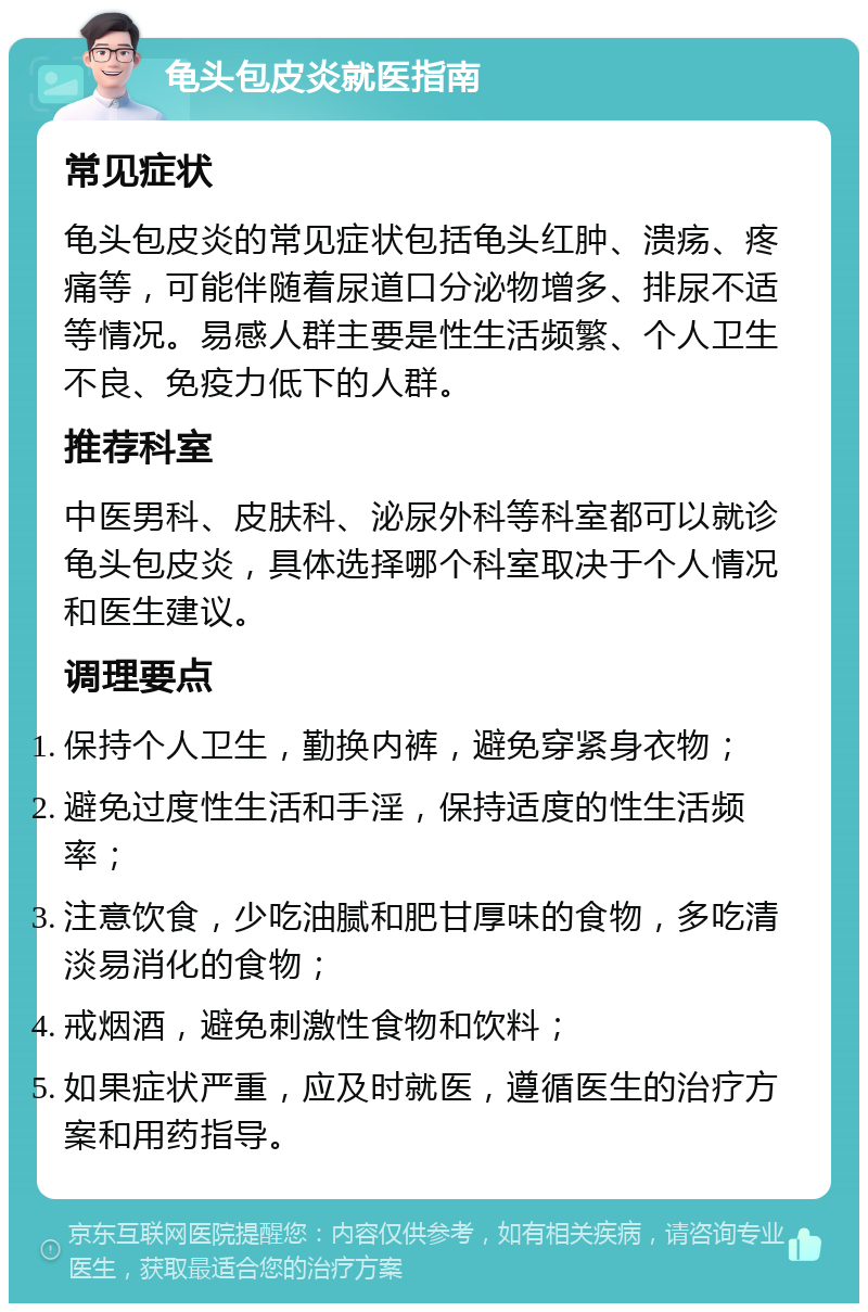 龟头包皮炎就医指南 常见症状 龟头包皮炎的常见症状包括龟头红肿、溃疡、疼痛等，可能伴随着尿道口分泌物增多、排尿不适等情况。易感人群主要是性生活频繁、个人卫生不良、免疫力低下的人群。 推荐科室 中医男科、皮肤科、泌尿外科等科室都可以就诊龟头包皮炎，具体选择哪个科室取决于个人情况和医生建议。 调理要点 保持个人卫生，勤换内裤，避免穿紧身衣物； 避免过度性生活和手淫，保持适度的性生活频率； 注意饮食，少吃油腻和肥甘厚味的食物，多吃清淡易消化的食物； 戒烟酒，避免刺激性食物和饮料； 如果症状严重，应及时就医，遵循医生的治疗方案和用药指导。