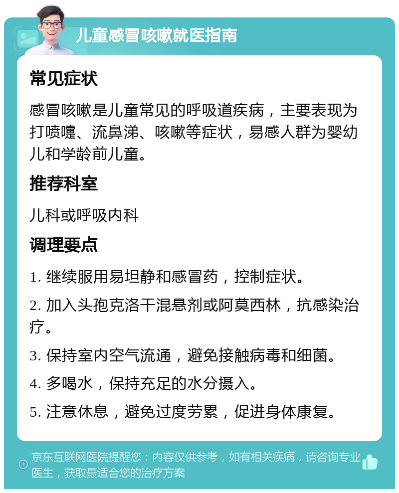 儿童感冒咳嗽就医指南 常见症状 感冒咳嗽是儿童常见的呼吸道疾病，主要表现为打喷嚏、流鼻涕、咳嗽等症状，易感人群为婴幼儿和学龄前儿童。 推荐科室 儿科或呼吸内科 调理要点 1. 继续服用易坦静和感冒药，控制症状。 2. 加入头孢克洛干混悬剂或阿莫西林，抗感染治疗。 3. 保持室内空气流通，避免接触病毒和细菌。 4. 多喝水，保持充足的水分摄入。 5. 注意休息，避免过度劳累，促进身体康复。