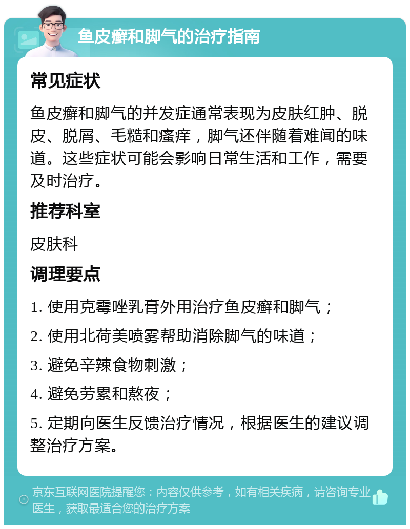 鱼皮癣和脚气的治疗指南 常见症状 鱼皮癣和脚气的并发症通常表现为皮肤红肿、脱皮、脱屑、毛糙和瘙痒，脚气还伴随着难闻的味道。这些症状可能会影响日常生活和工作，需要及时治疗。 推荐科室 皮肤科 调理要点 1. 使用克霉唑乳膏外用治疗鱼皮癣和脚气； 2. 使用北荷美喷雾帮助消除脚气的味道； 3. 避免辛辣食物刺激； 4. 避免劳累和熬夜； 5. 定期向医生反馈治疗情况，根据医生的建议调整治疗方案。