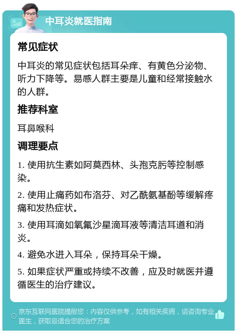 中耳炎就医指南 常见症状 中耳炎的常见症状包括耳朵痒、有黄色分泌物、听力下降等。易感人群主要是儿童和经常接触水的人群。 推荐科室 耳鼻喉科 调理要点 1. 使用抗生素如阿莫西林、头孢克肟等控制感染。 2. 使用止痛药如布洛芬、对乙酰氨基酚等缓解疼痛和发热症状。 3. 使用耳滴如氧氟沙星滴耳液等清洁耳道和消炎。 4. 避免水进入耳朵，保持耳朵干燥。 5. 如果症状严重或持续不改善，应及时就医并遵循医生的治疗建议。