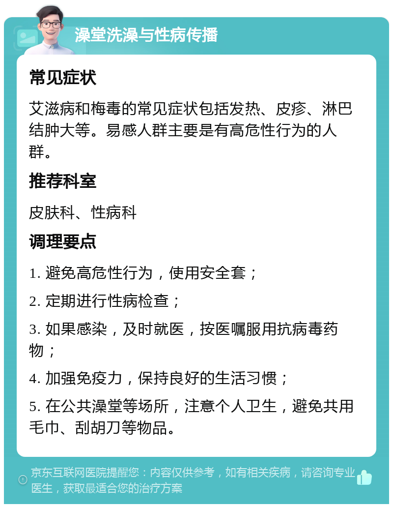 澡堂洗澡与性病传播 常见症状 艾滋病和梅毒的常见症状包括发热、皮疹、淋巴结肿大等。易感人群主要是有高危性行为的人群。 推荐科室 皮肤科、性病科 调理要点 1. 避免高危性行为，使用安全套； 2. 定期进行性病检查； 3. 如果感染，及时就医，按医嘱服用抗病毒药物； 4. 加强免疫力，保持良好的生活习惯； 5. 在公共澡堂等场所，注意个人卫生，避免共用毛巾、刮胡刀等物品。