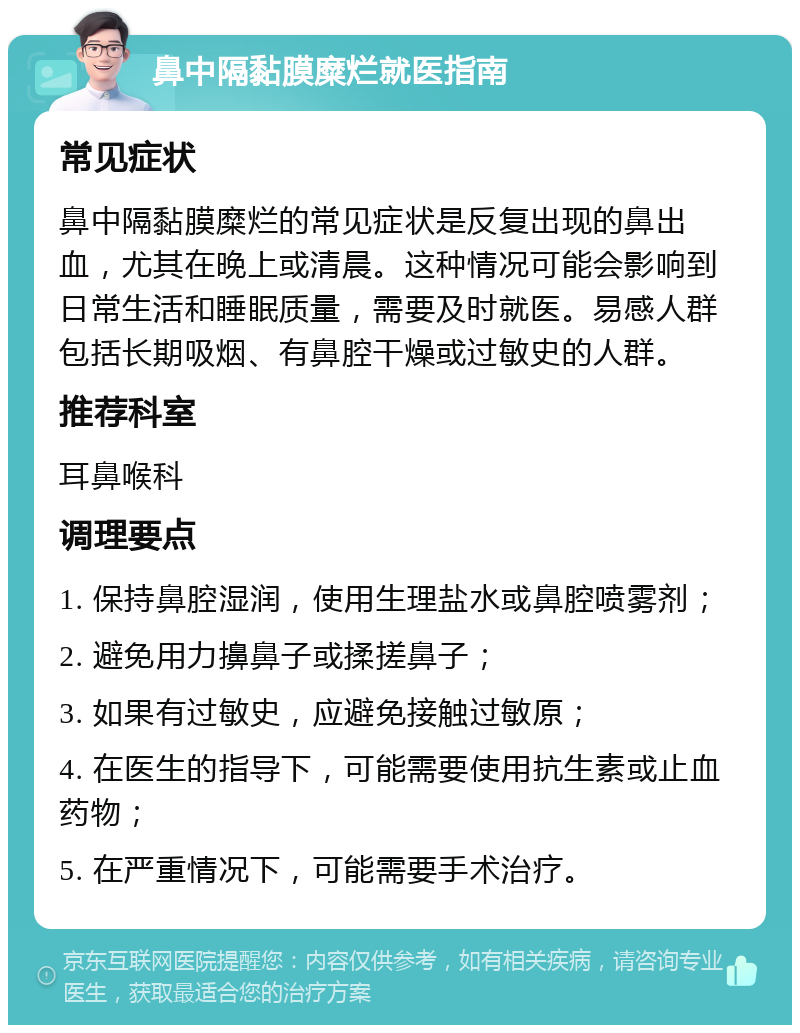 鼻中隔黏膜糜烂就医指南 常见症状 鼻中隔黏膜糜烂的常见症状是反复出现的鼻出血，尤其在晚上或清晨。这种情况可能会影响到日常生活和睡眠质量，需要及时就医。易感人群包括长期吸烟、有鼻腔干燥或过敏史的人群。 推荐科室 耳鼻喉科 调理要点 1. 保持鼻腔湿润，使用生理盐水或鼻腔喷雾剂； 2. 避免用力擤鼻子或揉搓鼻子； 3. 如果有过敏史，应避免接触过敏原； 4. 在医生的指导下，可能需要使用抗生素或止血药物； 5. 在严重情况下，可能需要手术治疗。