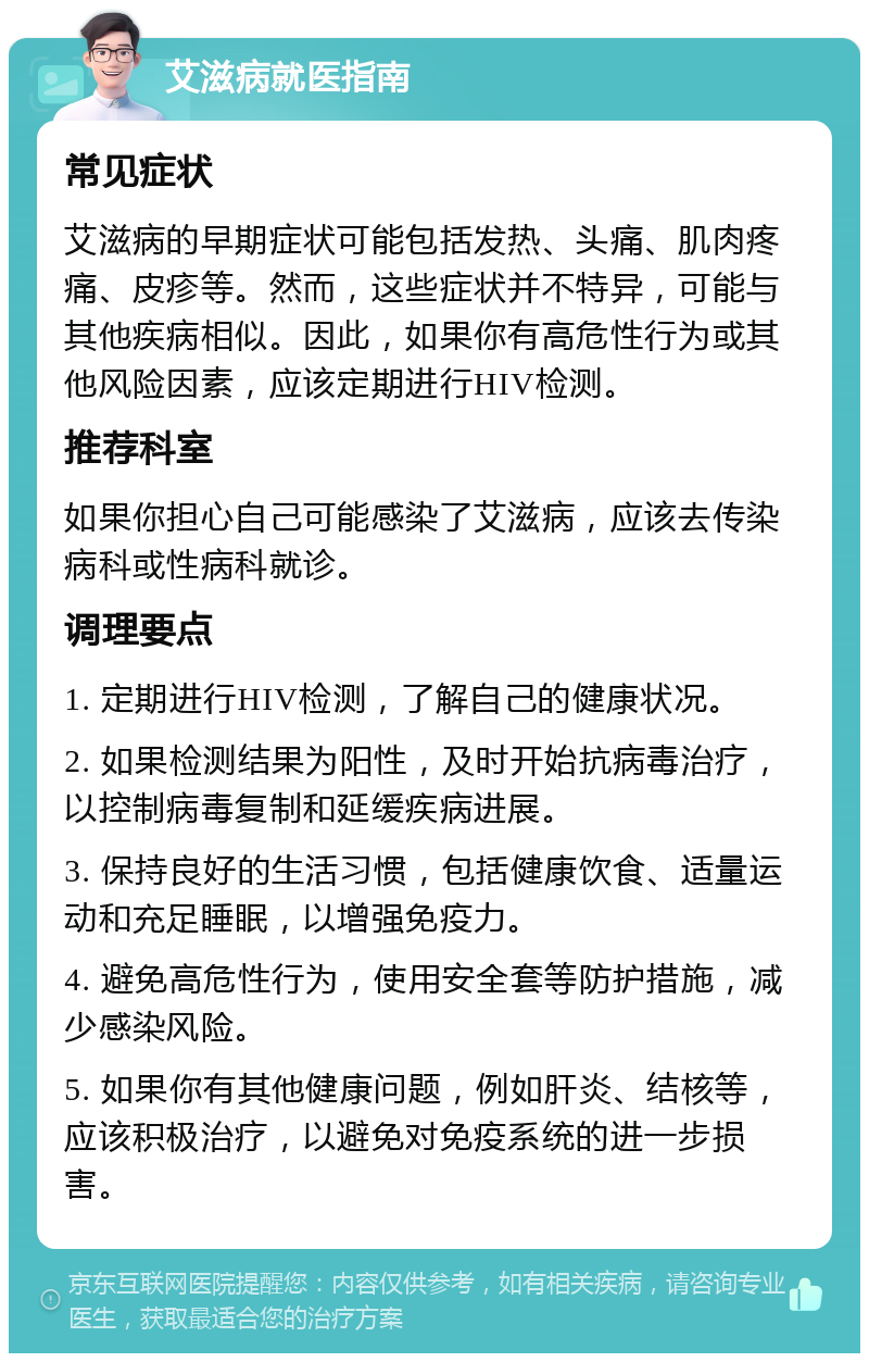 艾滋病就医指南 常见症状 艾滋病的早期症状可能包括发热、头痛、肌肉疼痛、皮疹等。然而，这些症状并不特异，可能与其他疾病相似。因此，如果你有高危性行为或其他风险因素，应该定期进行HIV检测。 推荐科室 如果你担心自己可能感染了艾滋病，应该去传染病科或性病科就诊。 调理要点 1. 定期进行HIV检测，了解自己的健康状况。 2. 如果检测结果为阳性，及时开始抗病毒治疗，以控制病毒复制和延缓疾病进展。 3. 保持良好的生活习惯，包括健康饮食、适量运动和充足睡眠，以增强免疫力。 4. 避免高危性行为，使用安全套等防护措施，减少感染风险。 5. 如果你有其他健康问题，例如肝炎、结核等，应该积极治疗，以避免对免疫系统的进一步损害。