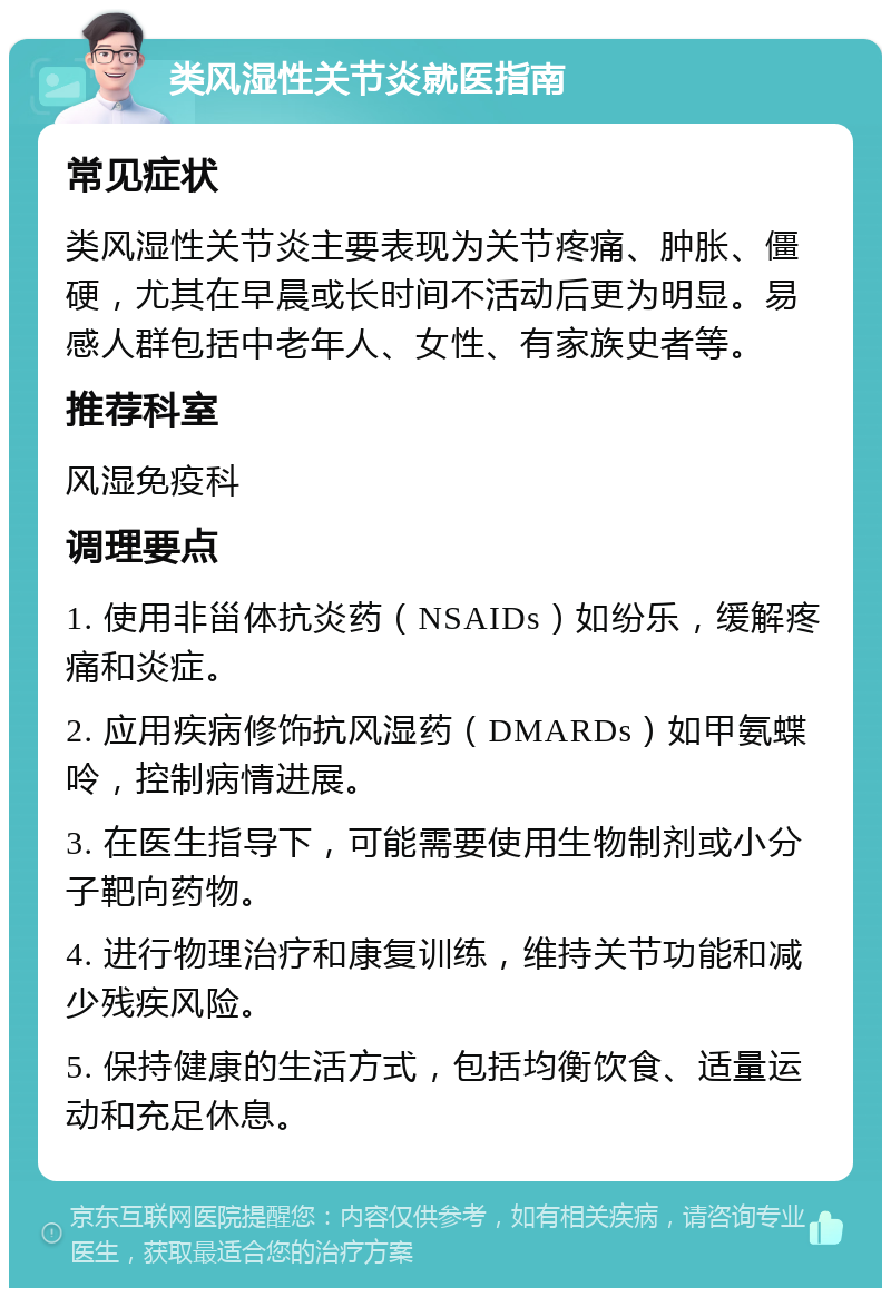 类风湿性关节炎就医指南 常见症状 类风湿性关节炎主要表现为关节疼痛、肿胀、僵硬，尤其在早晨或长时间不活动后更为明显。易感人群包括中老年人、女性、有家族史者等。 推荐科室 风湿免疫科 调理要点 1. 使用非甾体抗炎药（NSAIDs）如纷乐，缓解疼痛和炎症。 2. 应用疾病修饰抗风湿药（DMARDs）如甲氨蝶呤，控制病情进展。 3. 在医生指导下，可能需要使用生物制剂或小分子靶向药物。 4. 进行物理治疗和康复训练，维持关节功能和减少残疾风险。 5. 保持健康的生活方式，包括均衡饮食、适量运动和充足休息。