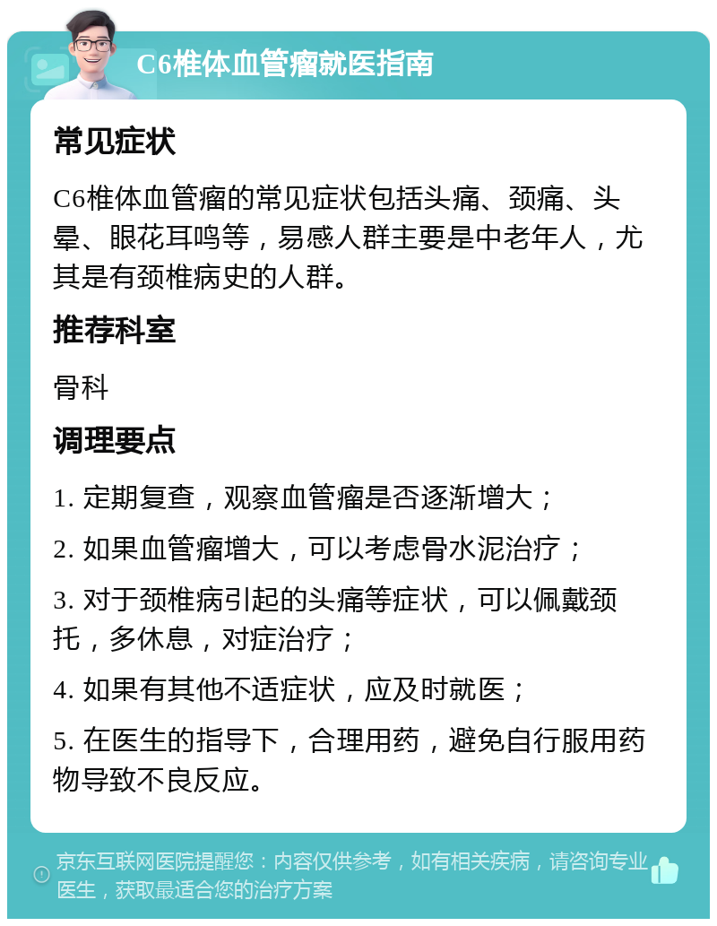 C6椎体血管瘤就医指南 常见症状 C6椎体血管瘤的常见症状包括头痛、颈痛、头晕、眼花耳鸣等，易感人群主要是中老年人，尤其是有颈椎病史的人群。 推荐科室 骨科 调理要点 1. 定期复查，观察血管瘤是否逐渐增大； 2. 如果血管瘤增大，可以考虑骨水泥治疗； 3. 对于颈椎病引起的头痛等症状，可以佩戴颈托，多休息，对症治疗； 4. 如果有其他不适症状，应及时就医； 5. 在医生的指导下，合理用药，避免自行服用药物导致不良反应。