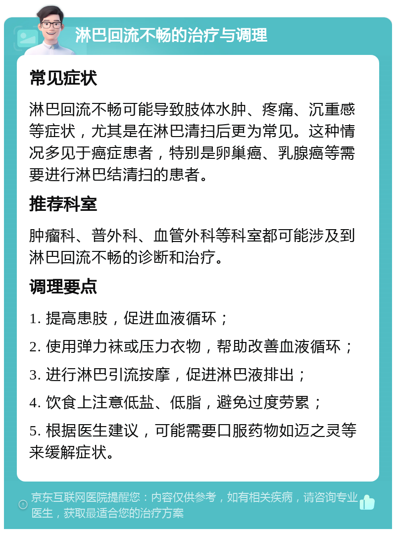 淋巴回流不畅的治疗与调理 常见症状 淋巴回流不畅可能导致肢体水肿、疼痛、沉重感等症状，尤其是在淋巴清扫后更为常见。这种情况多见于癌症患者，特别是卵巢癌、乳腺癌等需要进行淋巴结清扫的患者。 推荐科室 肿瘤科、普外科、血管外科等科室都可能涉及到淋巴回流不畅的诊断和治疗。 调理要点 1. 提高患肢，促进血液循环； 2. 使用弹力袜或压力衣物，帮助改善血液循环； 3. 进行淋巴引流按摩，促进淋巴液排出； 4. 饮食上注意低盐、低脂，避免过度劳累； 5. 根据医生建议，可能需要口服药物如迈之灵等来缓解症状。