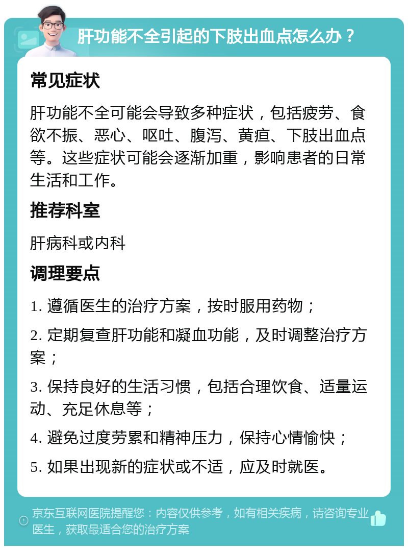 肝功能不全引起的下肢出血点怎么办？ 常见症状 肝功能不全可能会导致多种症状，包括疲劳、食欲不振、恶心、呕吐、腹泻、黄疸、下肢出血点等。这些症状可能会逐渐加重，影响患者的日常生活和工作。 推荐科室 肝病科或内科 调理要点 1. 遵循医生的治疗方案，按时服用药物； 2. 定期复查肝功能和凝血功能，及时调整治疗方案； 3. 保持良好的生活习惯，包括合理饮食、适量运动、充足休息等； 4. 避免过度劳累和精神压力，保持心情愉快； 5. 如果出现新的症状或不适，应及时就医。