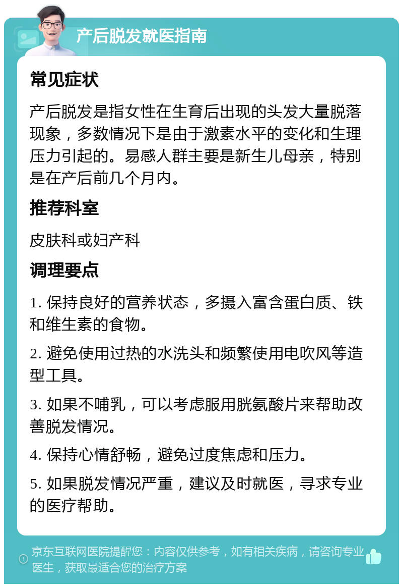 产后脱发就医指南 常见症状 产后脱发是指女性在生育后出现的头发大量脱落现象，多数情况下是由于激素水平的变化和生理压力引起的。易感人群主要是新生儿母亲，特别是在产后前几个月内。 推荐科室 皮肤科或妇产科 调理要点 1. 保持良好的营养状态，多摄入富含蛋白质、铁和维生素的食物。 2. 避免使用过热的水洗头和频繁使用电吹风等造型工具。 3. 如果不哺乳，可以考虑服用胱氨酸片来帮助改善脱发情况。 4. 保持心情舒畅，避免过度焦虑和压力。 5. 如果脱发情况严重，建议及时就医，寻求专业的医疗帮助。