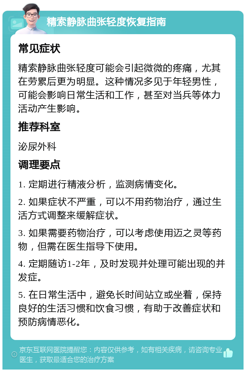 精索静脉曲张轻度恢复指南 常见症状 精索静脉曲张轻度可能会引起微微的疼痛，尤其在劳累后更为明显。这种情况多见于年轻男性，可能会影响日常生活和工作，甚至对当兵等体力活动产生影响。 推荐科室 泌尿外科 调理要点 1. 定期进行精液分析，监测病情变化。 2. 如果症状不严重，可以不用药物治疗，通过生活方式调整来缓解症状。 3. 如果需要药物治疗，可以考虑使用迈之灵等药物，但需在医生指导下使用。 4. 定期随访1-2年，及时发现并处理可能出现的并发症。 5. 在日常生活中，避免长时间站立或坐着，保持良好的生活习惯和饮食习惯，有助于改善症状和预防病情恶化。