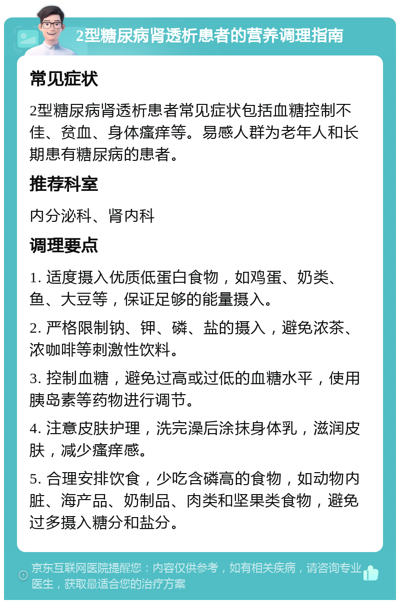 2型糖尿病肾透析患者的营养调理指南 常见症状 2型糖尿病肾透析患者常见症状包括血糖控制不佳、贫血、身体瘙痒等。易感人群为老年人和长期患有糖尿病的患者。 推荐科室 内分泌科、肾内科 调理要点 1. 适度摄入优质低蛋白食物，如鸡蛋、奶类、鱼、大豆等，保证足够的能量摄入。 2. 严格限制钠、钾、磷、盐的摄入，避免浓茶、浓咖啡等刺激性饮料。 3. 控制血糖，避免过高或过低的血糖水平，使用胰岛素等药物进行调节。 4. 注意皮肤护理，洗完澡后涂抹身体乳，滋润皮肤，减少瘙痒感。 5. 合理安排饮食，少吃含磷高的食物，如动物内脏、海产品、奶制品、肉类和坚果类食物，避免过多摄入糖分和盐分。