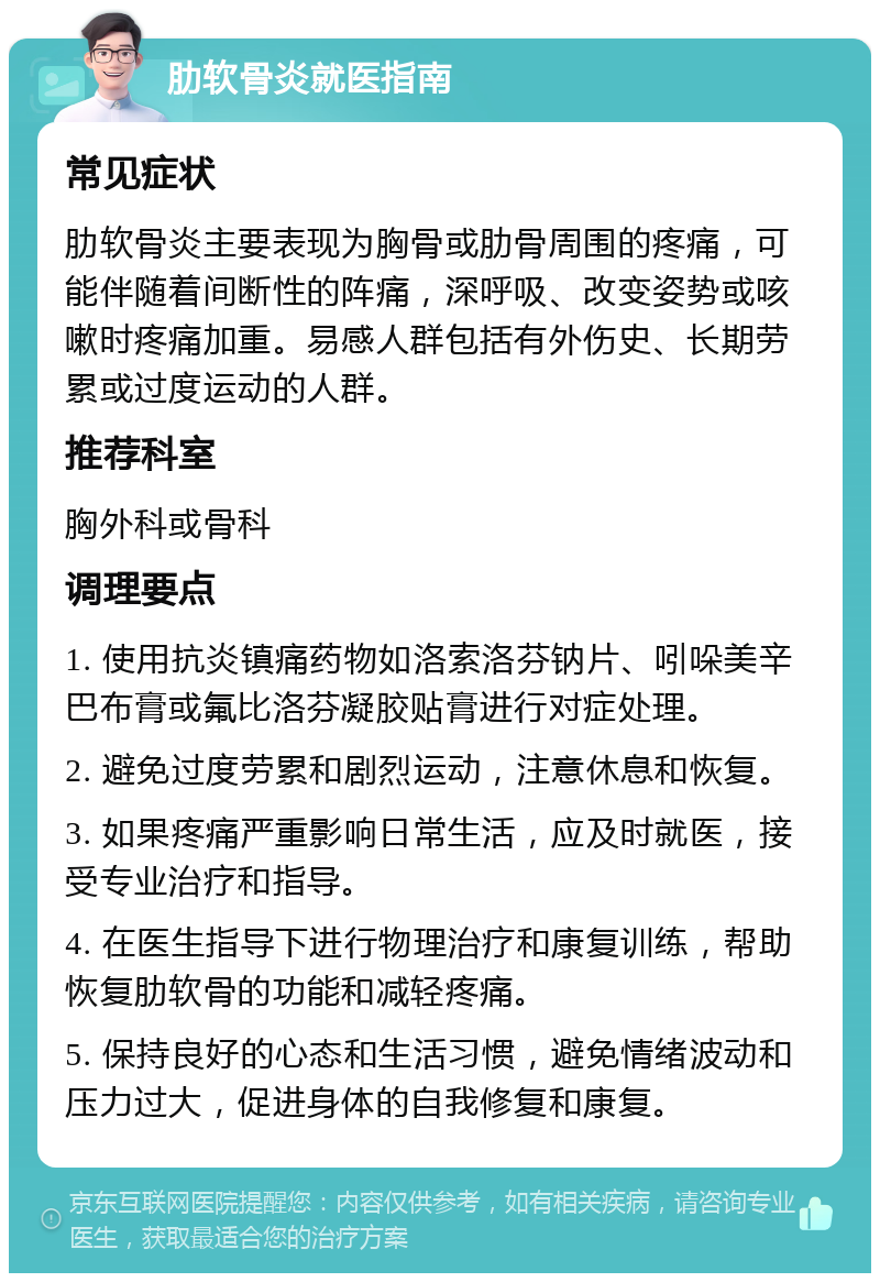 肋软骨炎就医指南 常见症状 肋软骨炎主要表现为胸骨或肋骨周围的疼痛，可能伴随着间断性的阵痛，深呼吸、改变姿势或咳嗽时疼痛加重。易感人群包括有外伤史、长期劳累或过度运动的人群。 推荐科室 胸外科或骨科 调理要点 1. 使用抗炎镇痛药物如洛索洛芬钠片、吲哚美辛巴布膏或氟比洛芬凝胶贴膏进行对症处理。 2. 避免过度劳累和剧烈运动，注意休息和恢复。 3. 如果疼痛严重影响日常生活，应及时就医，接受专业治疗和指导。 4. 在医生指导下进行物理治疗和康复训练，帮助恢复肋软骨的功能和减轻疼痛。 5. 保持良好的心态和生活习惯，避免情绪波动和压力过大，促进身体的自我修复和康复。