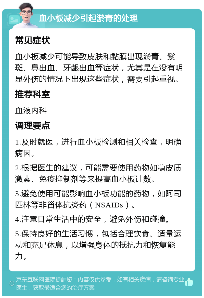 血小板减少引起淤青的处理 常见症状 血小板减少可能导致皮肤和黏膜出现淤青、紫斑、鼻出血、牙龈出血等症状，尤其是在没有明显外伤的情况下出现这些症状，需要引起重视。 推荐科室 血液内科 调理要点 1.及时就医，进行血小板检测和相关检查，明确病因。 2.根据医生的建议，可能需要使用药物如糖皮质激素、免疫抑制剂等来提高血小板计数。 3.避免使用可能影响血小板功能的药物，如阿司匹林等非甾体抗炎药（NSAIDs）。 4.注意日常生活中的安全，避免外伤和碰撞。 5.保持良好的生活习惯，包括合理饮食、适量运动和充足休息，以增强身体的抵抗力和恢复能力。