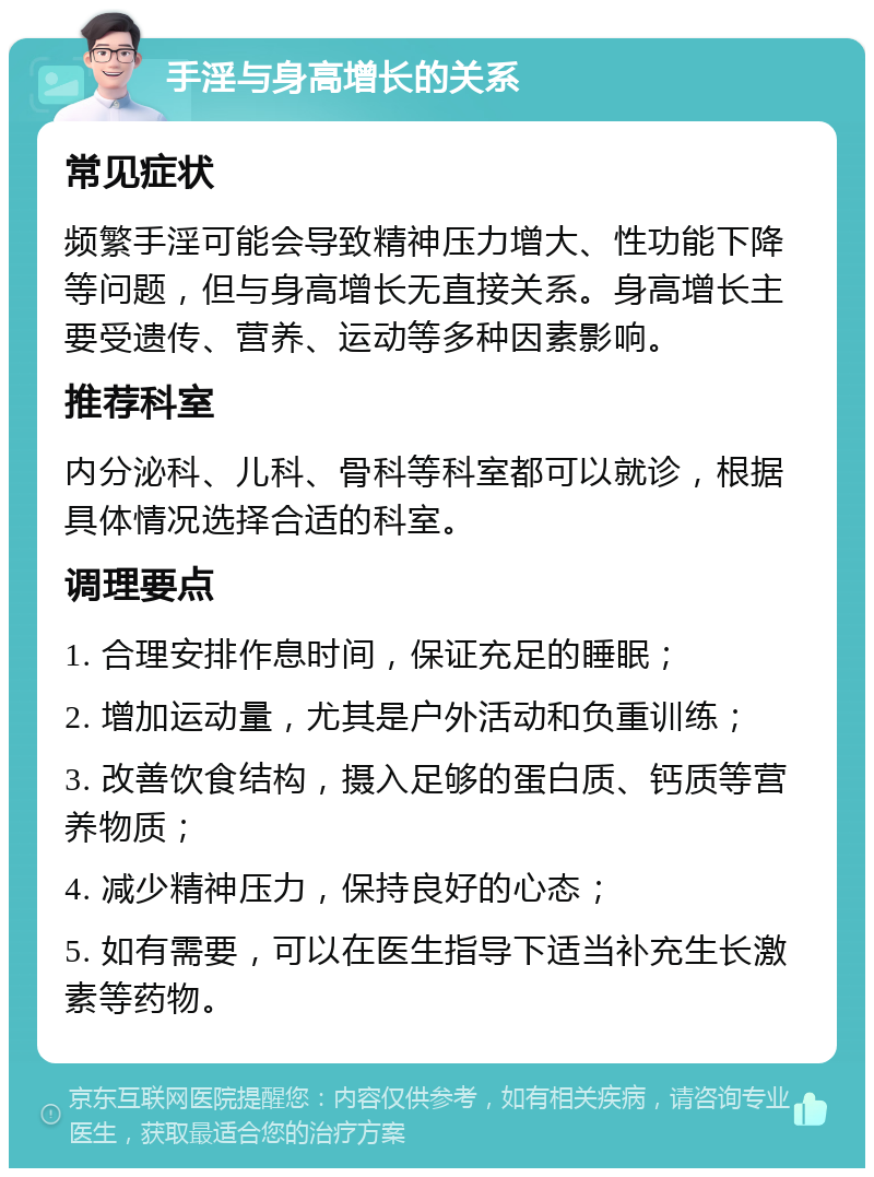 手淫与身高增长的关系 常见症状 频繁手淫可能会导致精神压力增大、性功能下降等问题，但与身高增长无直接关系。身高增长主要受遗传、营养、运动等多种因素影响。 推荐科室 内分泌科、儿科、骨科等科室都可以就诊，根据具体情况选择合适的科室。 调理要点 1. 合理安排作息时间，保证充足的睡眠； 2. 增加运动量，尤其是户外活动和负重训练； 3. 改善饮食结构，摄入足够的蛋白质、钙质等营养物质； 4. 减少精神压力，保持良好的心态； 5. 如有需要，可以在医生指导下适当补充生长激素等药物。