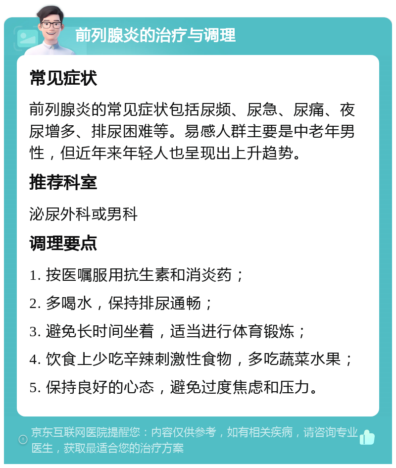 前列腺炎的治疗与调理 常见症状 前列腺炎的常见症状包括尿频、尿急、尿痛、夜尿增多、排尿困难等。易感人群主要是中老年男性，但近年来年轻人也呈现出上升趋势。 推荐科室 泌尿外科或男科 调理要点 1. 按医嘱服用抗生素和消炎药； 2. 多喝水，保持排尿通畅； 3. 避免长时间坐着，适当进行体育锻炼； 4. 饮食上少吃辛辣刺激性食物，多吃蔬菜水果； 5. 保持良好的心态，避免过度焦虑和压力。