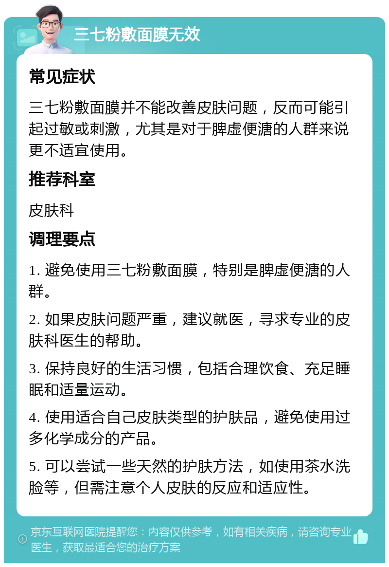 三七粉敷面膜无效 常见症状 三七粉敷面膜并不能改善皮肤问题，反而可能引起过敏或刺激，尤其是对于脾虚便溏的人群来说更不适宜使用。 推荐科室 皮肤科 调理要点 1. 避免使用三七粉敷面膜，特别是脾虚便溏的人群。 2. 如果皮肤问题严重，建议就医，寻求专业的皮肤科医生的帮助。 3. 保持良好的生活习惯，包括合理饮食、充足睡眠和适量运动。 4. 使用适合自己皮肤类型的护肤品，避免使用过多化学成分的产品。 5. 可以尝试一些天然的护肤方法，如使用茶水洗脸等，但需注意个人皮肤的反应和适应性。