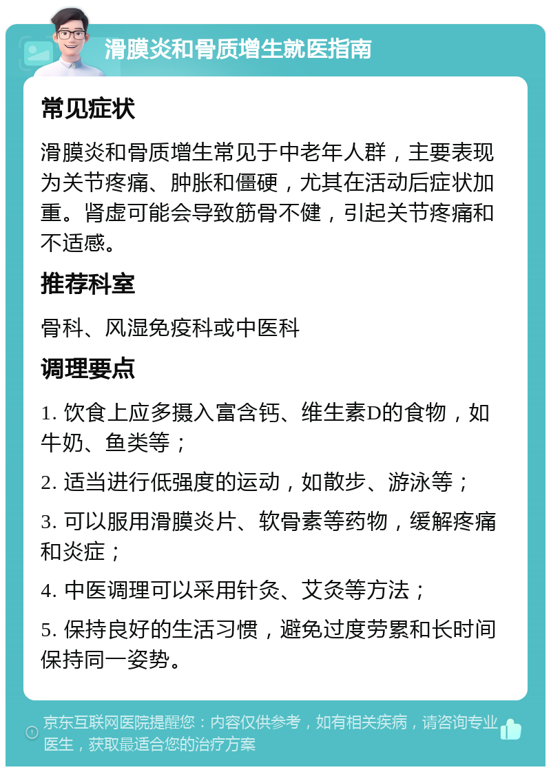 滑膜炎和骨质增生就医指南 常见症状 滑膜炎和骨质增生常见于中老年人群，主要表现为关节疼痛、肿胀和僵硬，尤其在活动后症状加重。肾虚可能会导致筋骨不健，引起关节疼痛和不适感。 推荐科室 骨科、风湿免疫科或中医科 调理要点 1. 饮食上应多摄入富含钙、维生素D的食物，如牛奶、鱼类等； 2. 适当进行低强度的运动，如散步、游泳等； 3. 可以服用滑膜炎片、软骨素等药物，缓解疼痛和炎症； 4. 中医调理可以采用针灸、艾灸等方法； 5. 保持良好的生活习惯，避免过度劳累和长时间保持同一姿势。