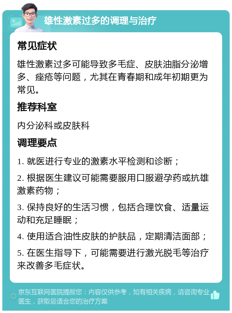 雄性激素过多的调理与治疗 常见症状 雄性激素过多可能导致多毛症、皮肤油脂分泌增多、痤疮等问题，尤其在青春期和成年初期更为常见。 推荐科室 内分泌科或皮肤科 调理要点 1. 就医进行专业的激素水平检测和诊断； 2. 根据医生建议可能需要服用口服避孕药或抗雄激素药物； 3. 保持良好的生活习惯，包括合理饮食、适量运动和充足睡眠； 4. 使用适合油性皮肤的护肤品，定期清洁面部； 5. 在医生指导下，可能需要进行激光脱毛等治疗来改善多毛症状。