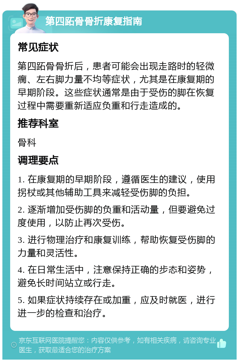 第四跖骨骨折康复指南 常见症状 第四跖骨骨折后，患者可能会出现走路时的轻微瘸、左右脚力量不均等症状，尤其是在康复期的早期阶段。这些症状通常是由于受伤的脚在恢复过程中需要重新适应负重和行走造成的。 推荐科室 骨科 调理要点 1. 在康复期的早期阶段，遵循医生的建议，使用拐杖或其他辅助工具来减轻受伤脚的负担。 2. 逐渐增加受伤脚的负重和活动量，但要避免过度使用，以防止再次受伤。 3. 进行物理治疗和康复训练，帮助恢复受伤脚的力量和灵活性。 4. 在日常生活中，注意保持正确的步态和姿势，避免长时间站立或行走。 5. 如果症状持续存在或加重，应及时就医，进行进一步的检查和治疗。