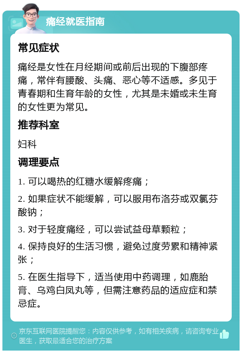 痛经就医指南 常见症状 痛经是女性在月经期间或前后出现的下腹部疼痛，常伴有腰酸、头痛、恶心等不适感。多见于青春期和生育年龄的女性，尤其是未婚或未生育的女性更为常见。 推荐科室 妇科 调理要点 1. 可以喝热的红糖水缓解疼痛； 2. 如果症状不能缓解，可以服用布洛芬或双氯芬酸钠； 3. 对于轻度痛经，可以尝试益母草颗粒； 4. 保持良好的生活习惯，避免过度劳累和精神紧张； 5. 在医生指导下，适当使用中药调理，如鹿胎膏、乌鸡白凤丸等，但需注意药品的适应症和禁忌症。