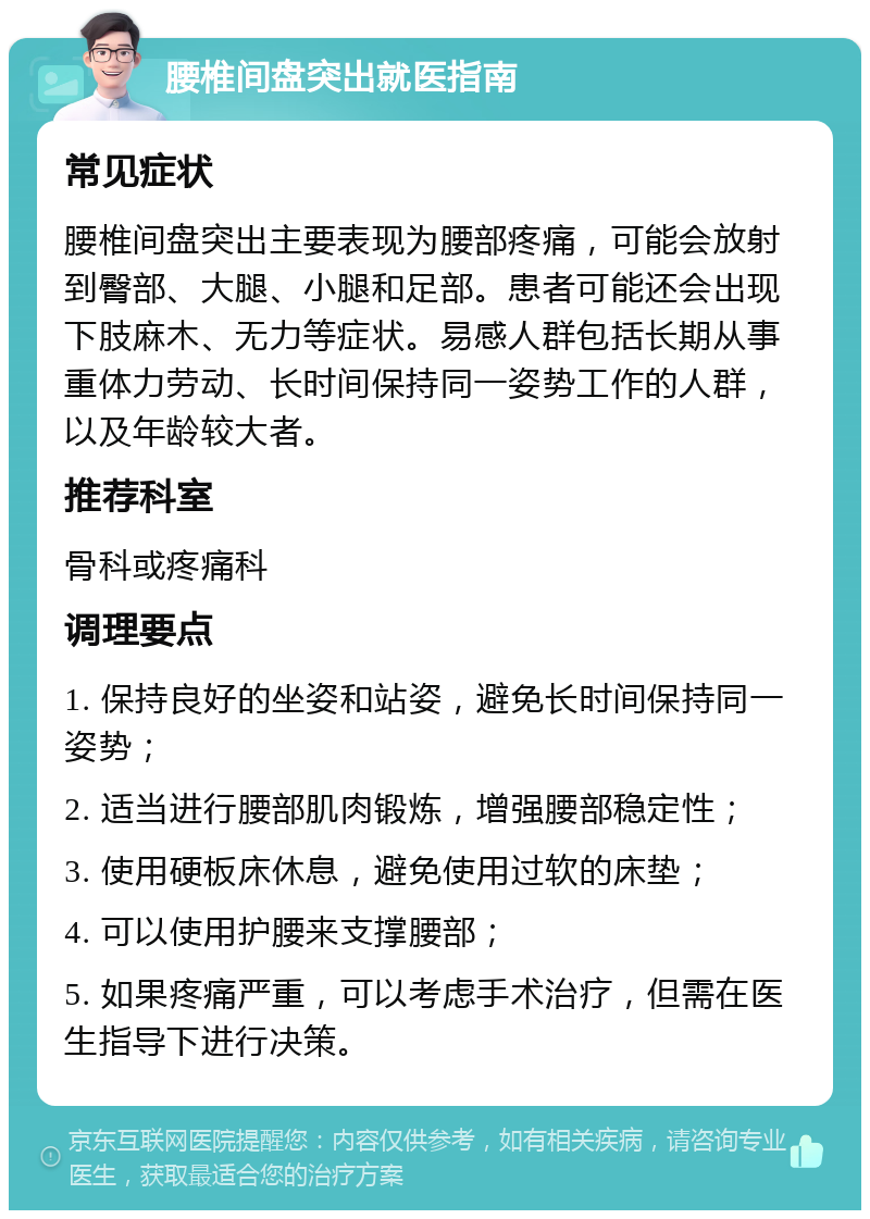 腰椎间盘突出就医指南 常见症状 腰椎间盘突出主要表现为腰部疼痛，可能会放射到臀部、大腿、小腿和足部。患者可能还会出现下肢麻木、无力等症状。易感人群包括长期从事重体力劳动、长时间保持同一姿势工作的人群，以及年龄较大者。 推荐科室 骨科或疼痛科 调理要点 1. 保持良好的坐姿和站姿，避免长时间保持同一姿势； 2. 适当进行腰部肌肉锻炼，增强腰部稳定性； 3. 使用硬板床休息，避免使用过软的床垫； 4. 可以使用护腰来支撑腰部； 5. 如果疼痛严重，可以考虑手术治疗，但需在医生指导下进行决策。