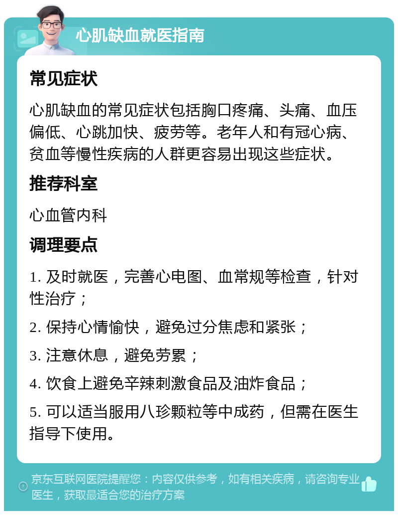 心肌缺血就医指南 常见症状 心肌缺血的常见症状包括胸口疼痛、头痛、血压偏低、心跳加快、疲劳等。老年人和有冠心病、贫血等慢性疾病的人群更容易出现这些症状。 推荐科室 心血管内科 调理要点 1. 及时就医，完善心电图、血常规等检查，针对性治疗； 2. 保持心情愉快，避免过分焦虑和紧张； 3. 注意休息，避免劳累； 4. 饮食上避免辛辣刺激食品及油炸食品； 5. 可以适当服用八珍颗粒等中成药，但需在医生指导下使用。