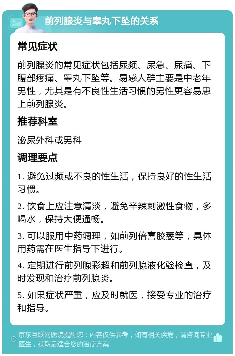 前列腺炎与睾丸下坠的关系 常见症状 前列腺炎的常见症状包括尿频、尿急、尿痛、下腹部疼痛、睾丸下坠等。易感人群主要是中老年男性，尤其是有不良性生活习惯的男性更容易患上前列腺炎。 推荐科室 泌尿外科或男科 调理要点 1. 避免过频或不良的性生活，保持良好的性生活习惯。 2. 饮食上应注意清淡，避免辛辣刺激性食物，多喝水，保持大便通畅。 3. 可以服用中药调理，如前列倍喜胶囊等，具体用药需在医生指导下进行。 4. 定期进行前列腺彩超和前列腺液化验检查，及时发现和治疗前列腺炎。 5. 如果症状严重，应及时就医，接受专业的治疗和指导。