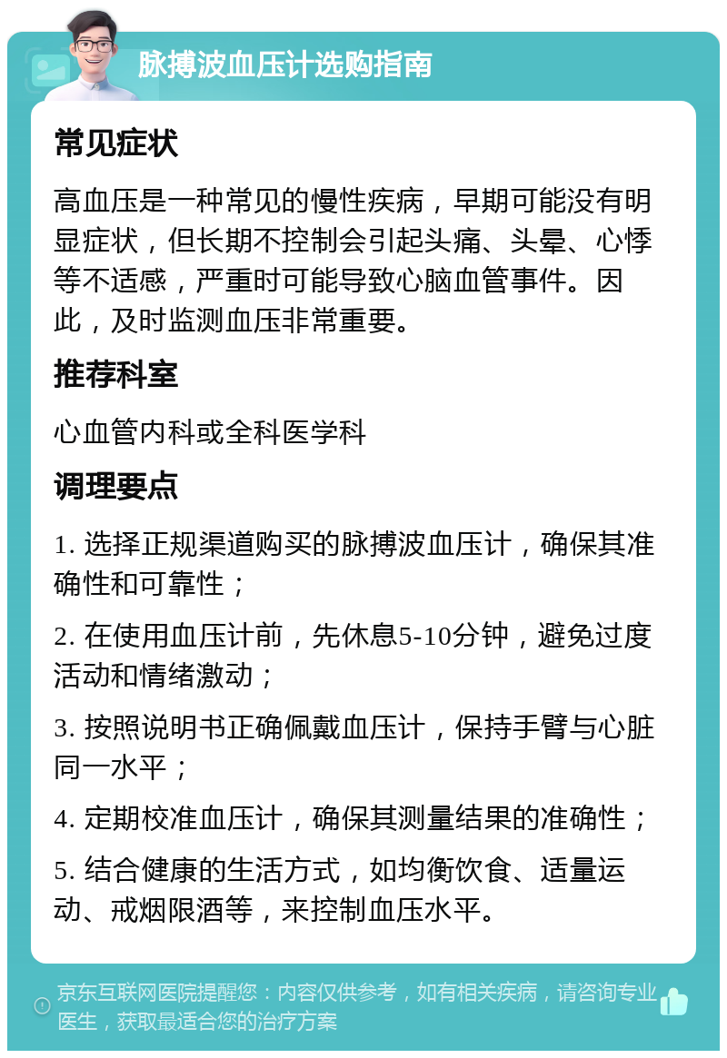 脉搏波血压计选购指南 常见症状 高血压是一种常见的慢性疾病，早期可能没有明显症状，但长期不控制会引起头痛、头晕、心悸等不适感，严重时可能导致心脑血管事件。因此，及时监测血压非常重要。 推荐科室 心血管内科或全科医学科 调理要点 1. 选择正规渠道购买的脉搏波血压计，确保其准确性和可靠性； 2. 在使用血压计前，先休息5-10分钟，避免过度活动和情绪激动； 3. 按照说明书正确佩戴血压计，保持手臂与心脏同一水平； 4. 定期校准血压计，确保其测量结果的准确性； 5. 结合健康的生活方式，如均衡饮食、适量运动、戒烟限酒等，来控制血压水平。