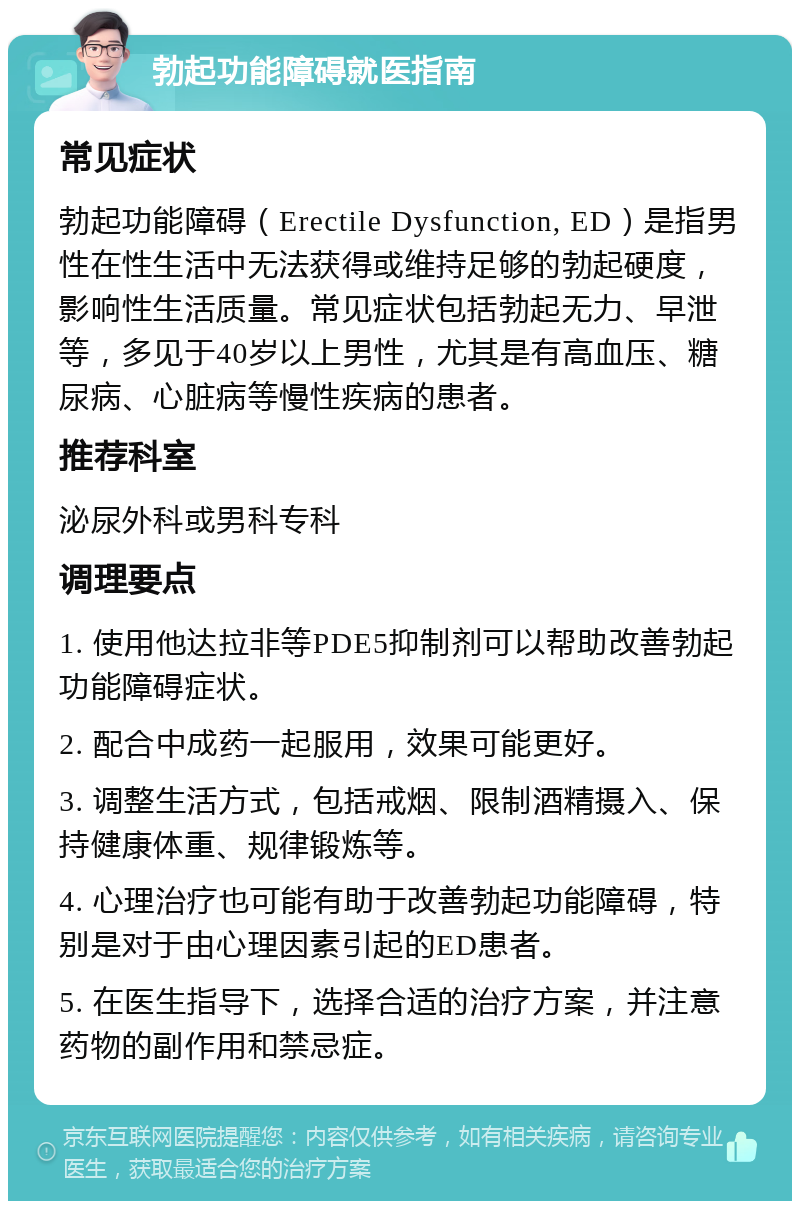 勃起功能障碍就医指南 常见症状 勃起功能障碍（Erectile Dysfunction, ED）是指男性在性生活中无法获得或维持足够的勃起硬度，影响性生活质量。常见症状包括勃起无力、早泄等，多见于40岁以上男性，尤其是有高血压、糖尿病、心脏病等慢性疾病的患者。 推荐科室 泌尿外科或男科专科 调理要点 1. 使用他达拉非等PDE5抑制剂可以帮助改善勃起功能障碍症状。 2. 配合中成药一起服用，效果可能更好。 3. 调整生活方式，包括戒烟、限制酒精摄入、保持健康体重、规律锻炼等。 4. 心理治疗也可能有助于改善勃起功能障碍，特别是对于由心理因素引起的ED患者。 5. 在医生指导下，选择合适的治疗方案，并注意药物的副作用和禁忌症。