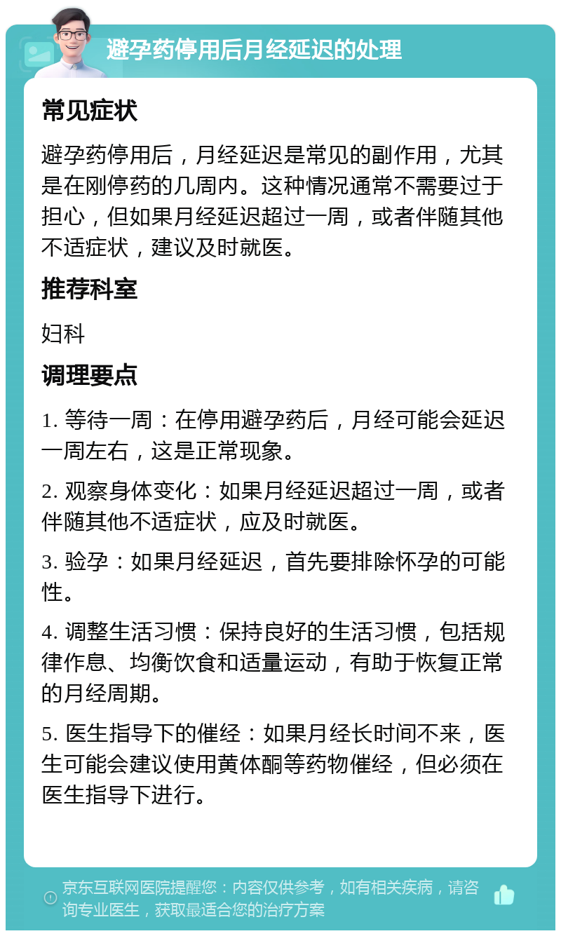 避孕药停用后月经延迟的处理 常见症状 避孕药停用后，月经延迟是常见的副作用，尤其是在刚停药的几周内。这种情况通常不需要过于担心，但如果月经延迟超过一周，或者伴随其他不适症状，建议及时就医。 推荐科室 妇科 调理要点 1. 等待一周：在停用避孕药后，月经可能会延迟一周左右，这是正常现象。 2. 观察身体变化：如果月经延迟超过一周，或者伴随其他不适症状，应及时就医。 3. 验孕：如果月经延迟，首先要排除怀孕的可能性。 4. 调整生活习惯：保持良好的生活习惯，包括规律作息、均衡饮食和适量运动，有助于恢复正常的月经周期。 5. 医生指导下的催经：如果月经长时间不来，医生可能会建议使用黄体酮等药物催经，但必须在医生指导下进行。