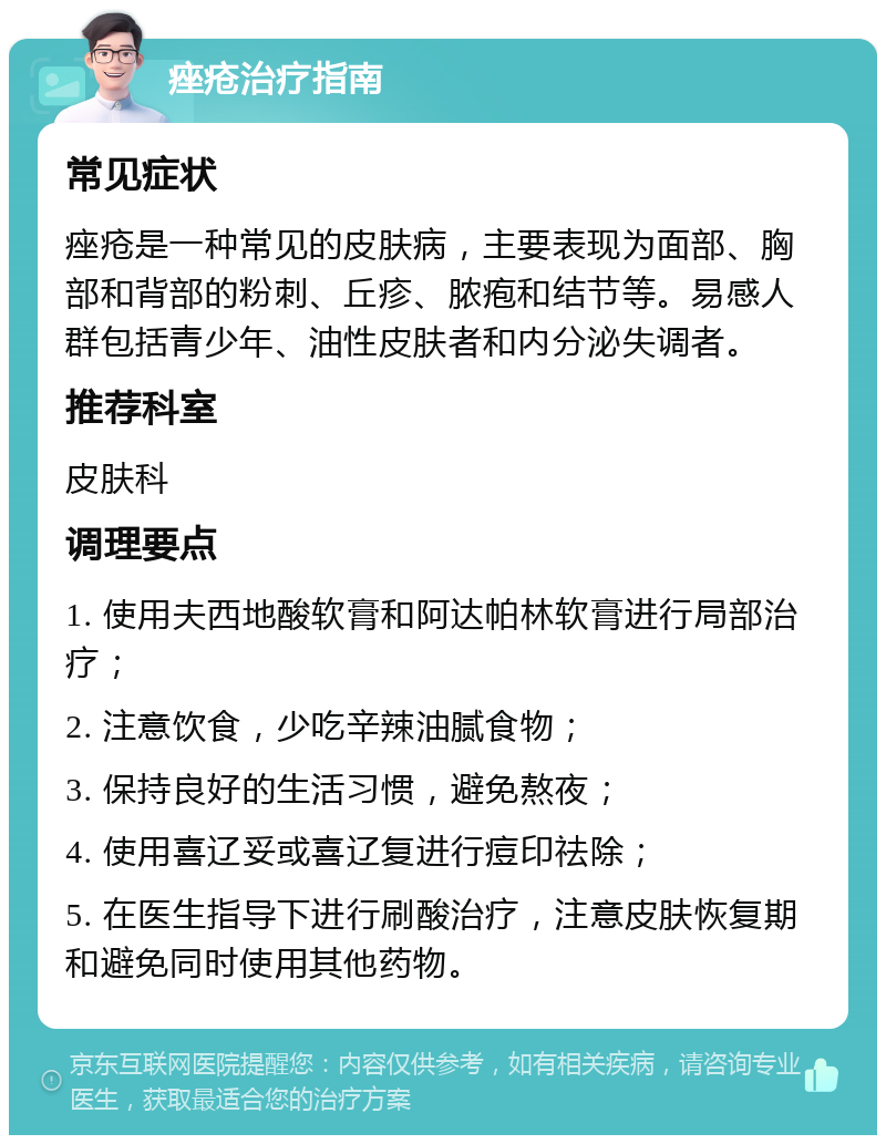 痤疮治疗指南 常见症状 痤疮是一种常见的皮肤病，主要表现为面部、胸部和背部的粉刺、丘疹、脓疱和结节等。易感人群包括青少年、油性皮肤者和内分泌失调者。 推荐科室 皮肤科 调理要点 1. 使用夫西地酸软膏和阿达帕林软膏进行局部治疗； 2. 注意饮食，少吃辛辣油腻食物； 3. 保持良好的生活习惯，避免熬夜； 4. 使用喜辽妥或喜辽复进行痘印祛除； 5. 在医生指导下进行刷酸治疗，注意皮肤恢复期和避免同时使用其他药物。