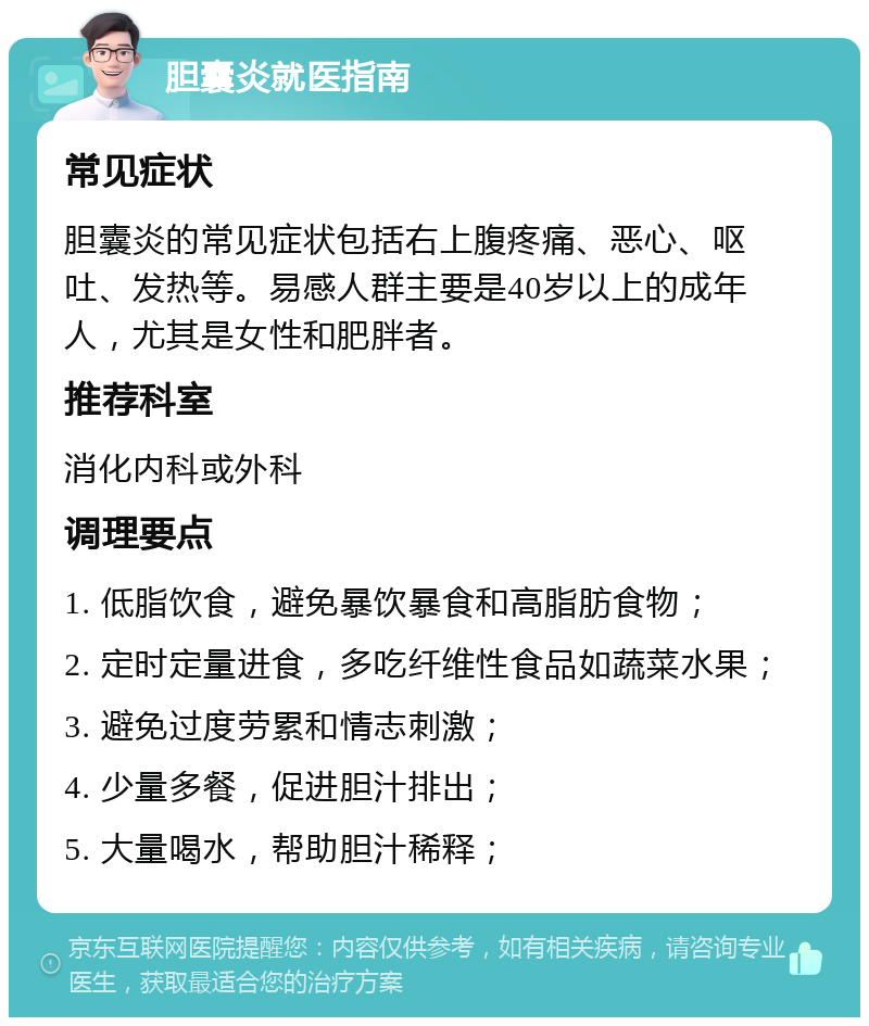 胆囊炎就医指南 常见症状 胆囊炎的常见症状包括右上腹疼痛、恶心、呕吐、发热等。易感人群主要是40岁以上的成年人，尤其是女性和肥胖者。 推荐科室 消化内科或外科 调理要点 1. 低脂饮食，避免暴饮暴食和高脂肪食物； 2. 定时定量进食，多吃纤维性食品如蔬菜水果； 3. 避免过度劳累和情志刺激； 4. 少量多餐，促进胆汁排出； 5. 大量喝水，帮助胆汁稀释；