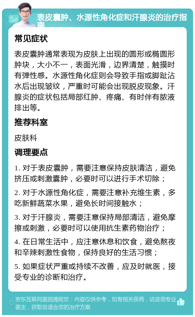 表皮囊肿、水源性角化症和汗腺炎的治疗指南 常见症状 表皮囊肿通常表现为皮肤上出现的圆形或椭圆形肿块，大小不一，表面光滑，边界清楚，触摸时有弹性感。水源性角化症则会导致手指或脚趾沾水后出现皱纹，严重时可能会出现脱皮现象。汗腺炎的症状包括局部红肿、疼痛、有时伴有脓液排出等。 推荐科室 皮肤科 调理要点 1. 对于表皮囊肿，需要注意保持皮肤清洁，避免挤压或刺激囊肿，必要时可以进行手术切除； 2. 对于水源性角化症，需要注意补充维生素，多吃新鲜蔬菜水果，避免长时间接触水； 3. 对于汗腺炎，需要注意保持局部清洁，避免摩擦或刺激，必要时可以使用抗生素药物治疗； 4. 在日常生活中，应注意休息和饮食，避免熬夜和辛辣刺激性食物，保持良好的生活习惯； 5. 如果症状严重或持续不改善，应及时就医，接受专业的诊断和治疗。