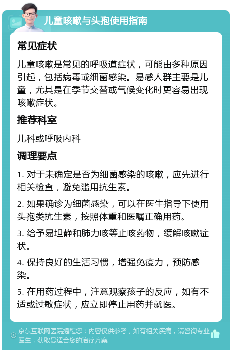 儿童咳嗽与头孢使用指南 常见症状 儿童咳嗽是常见的呼吸道症状，可能由多种原因引起，包括病毒或细菌感染。易感人群主要是儿童，尤其是在季节交替或气候变化时更容易出现咳嗽症状。 推荐科室 儿科或呼吸内科 调理要点 1. 对于未确定是否为细菌感染的咳嗽，应先进行相关检查，避免滥用抗生素。 2. 如果确诊为细菌感染，可以在医生指导下使用头孢类抗生素，按照体重和医嘱正确用药。 3. 给予易坦静和肺力咳等止咳药物，缓解咳嗽症状。 4. 保持良好的生活习惯，增强免疫力，预防感染。 5. 在用药过程中，注意观察孩子的反应，如有不适或过敏症状，应立即停止用药并就医。