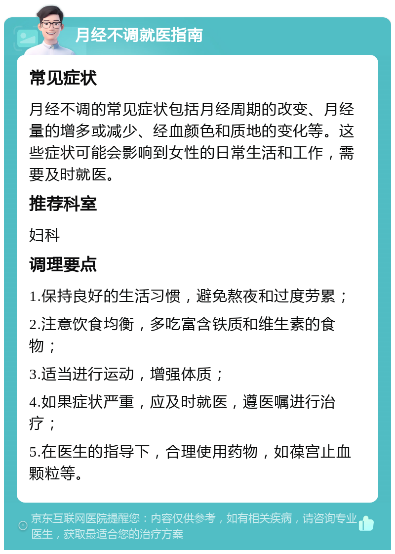 月经不调就医指南 常见症状 月经不调的常见症状包括月经周期的改变、月经量的增多或减少、经血颜色和质地的变化等。这些症状可能会影响到女性的日常生活和工作，需要及时就医。 推荐科室 妇科 调理要点 1.保持良好的生活习惯，避免熬夜和过度劳累； 2.注意饮食均衡，多吃富含铁质和维生素的食物； 3.适当进行运动，增强体质； 4.如果症状严重，应及时就医，遵医嘱进行治疗； 5.在医生的指导下，合理使用药物，如葆宫止血颗粒等。