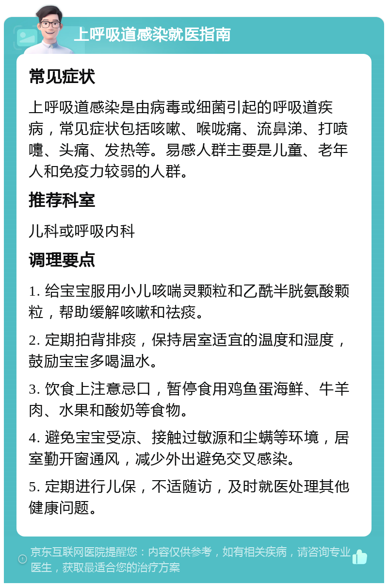 上呼吸道感染就医指南 常见症状 上呼吸道感染是由病毒或细菌引起的呼吸道疾病，常见症状包括咳嗽、喉咙痛、流鼻涕、打喷嚏、头痛、发热等。易感人群主要是儿童、老年人和免疫力较弱的人群。 推荐科室 儿科或呼吸内科 调理要点 1. 给宝宝服用小儿咳喘灵颗粒和乙酰半胱氨酸颗粒，帮助缓解咳嗽和祛痰。 2. 定期拍背排痰，保持居室适宜的温度和湿度，鼓励宝宝多喝温水。 3. 饮食上注意忌口，暂停食用鸡鱼蛋海鲜、牛羊肉、水果和酸奶等食物。 4. 避免宝宝受凉、接触过敏源和尘螨等环境，居室勤开窗通风，减少外出避免交叉感染。 5. 定期进行儿保，不适随访，及时就医处理其他健康问题。