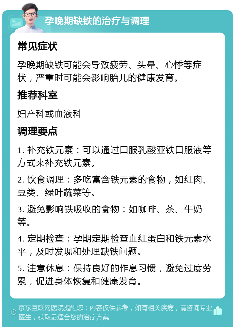 孕晚期缺铁的治疗与调理 常见症状 孕晚期缺铁可能会导致疲劳、头晕、心悸等症状，严重时可能会影响胎儿的健康发育。 推荐科室 妇产科或血液科 调理要点 1. 补充铁元素：可以通过口服乳酸亚铁口服液等方式来补充铁元素。 2. 饮食调理：多吃富含铁元素的食物，如红肉、豆类、绿叶蔬菜等。 3. 避免影响铁吸收的食物：如咖啡、茶、牛奶等。 4. 定期检查：孕期定期检查血红蛋白和铁元素水平，及时发现和处理缺铁问题。 5. 注意休息：保持良好的作息习惯，避免过度劳累，促进身体恢复和健康发育。