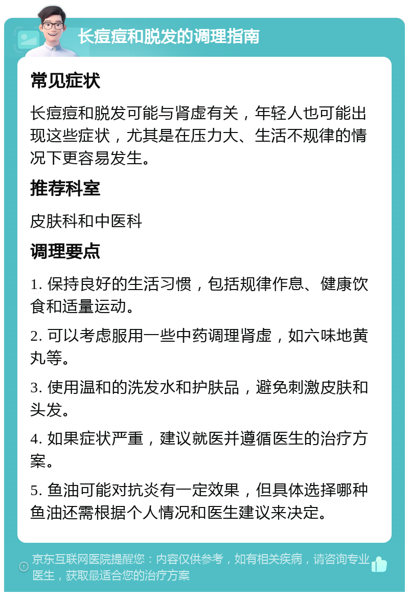 长痘痘和脱发的调理指南 常见症状 长痘痘和脱发可能与肾虚有关，年轻人也可能出现这些症状，尤其是在压力大、生活不规律的情况下更容易发生。 推荐科室 皮肤科和中医科 调理要点 1. 保持良好的生活习惯，包括规律作息、健康饮食和适量运动。 2. 可以考虑服用一些中药调理肾虚，如六味地黄丸等。 3. 使用温和的洗发水和护肤品，避免刺激皮肤和头发。 4. 如果症状严重，建议就医并遵循医生的治疗方案。 5. 鱼油可能对抗炎有一定效果，但具体选择哪种鱼油还需根据个人情况和医生建议来决定。