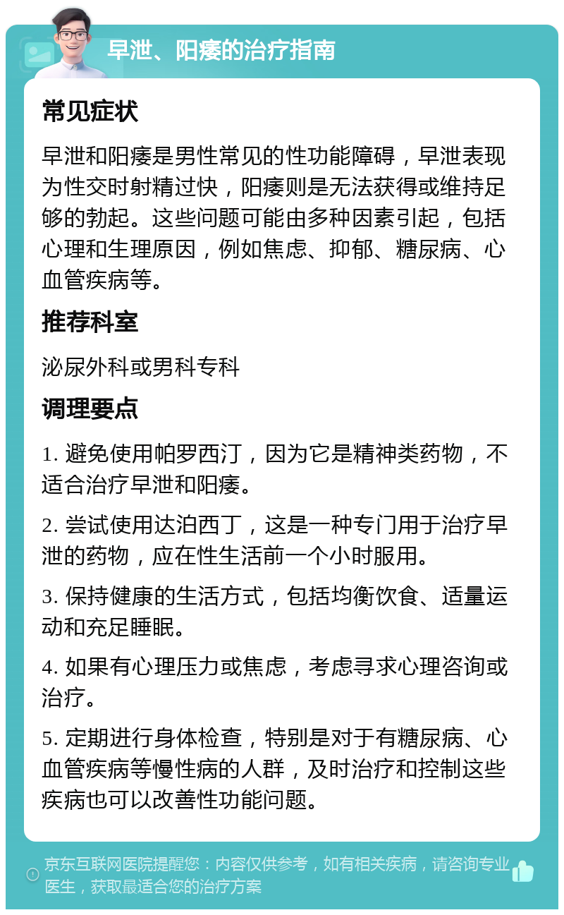 早泄、阳痿的治疗指南 常见症状 早泄和阳痿是男性常见的性功能障碍，早泄表现为性交时射精过快，阳痿则是无法获得或维持足够的勃起。这些问题可能由多种因素引起，包括心理和生理原因，例如焦虑、抑郁、糖尿病、心血管疾病等。 推荐科室 泌尿外科或男科专科 调理要点 1. 避免使用帕罗西汀，因为它是精神类药物，不适合治疗早泄和阳痿。 2. 尝试使用达泊西丁，这是一种专门用于治疗早泄的药物，应在性生活前一个小时服用。 3. 保持健康的生活方式，包括均衡饮食、适量运动和充足睡眠。 4. 如果有心理压力或焦虑，考虑寻求心理咨询或治疗。 5. 定期进行身体检查，特别是对于有糖尿病、心血管疾病等慢性病的人群，及时治疗和控制这些疾病也可以改善性功能问题。